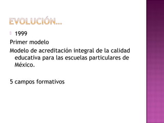 1999
Primer modelo
Modelo de acreditación integral de la calidad
educativa para las escuelas particulares de
México.
5 campos formativos
 