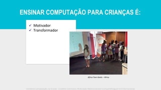 ✓ Motivador
✓ Transformador
Africa Teen Geeks – Africa
Iniciativa Computação na Escola - Creative Commons Atribuição-NãoComercial-CompartilhaIgual 4.0 Internacional
ENSINAR COMPUTAÇÃO PARA CRIANÇAS É:
 