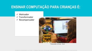 ✓ Motivador
✓ Transformador
✓ Recompensador
Computação na Escola – Brasil
Iniciativa Computação na Escola - Creative Commons Atribuição-NãoComercial-CompartilhaIgual 4.0 Internacional
ENSINAR COMPUTAÇÃO PARA CRIANÇAS É:
 