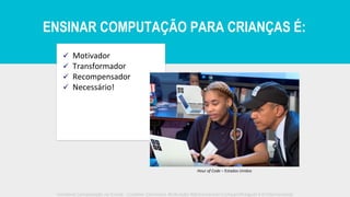 ✓ Motivador
✓ Transformador
✓ Recompensador
✓ Necessário!
Hour of Code – Estados Unidos
Iniciativa Computação na Escola - Creative Commons Atribuição-NãoComercial-CompartilhaIgual 4.0 Internacional
ENSINAR COMPUTAÇÃO PARA CRIANÇAS É:
 