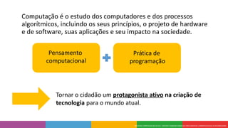 Computação é o estudo dos computadores e dos processos
algorítmicos, incluindo os seus princípios, o projeto de hardware
e de software, suas aplicações e seu impacto na sociedade.
Pensamento
computacional
Prática de
programação
Tornar o cidadão um protagonista ativo na criação de
tecnologia para o mundo atual.
 