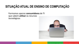 SITUAÇÃO ATUAL DE ENSINO DE COMPUTAÇÃO
Formamos apenas consumidores de TI
que sabem utilizar os recursos
tecnológicos
 
