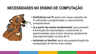 NECESSIDADES NO ENSINO DE COMPUTAÇÃO
• Proficiência em TI: para criar novas soluções de
TI utilizando a programação e o pensamento
computacional.
• Já a partir do ensino fundamental: para prevenir
a formação de estereótipos e mostrando as
oportunidades para incluir minorias atualmente
sub-representadas na área de TI.
• Incluindo as famílias: para uma popularização da
computação de forma mais ampla.
 