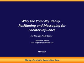 Who Are You? No, Really… Positioning and Messaging for Greater Influence For The Non Profit Sector   Suzanne E. Henry Four Leaf Public Relations LLC May 2009 Clarity. Creativity. Connection. Care. 