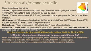 Situation Algérienne actuelle
Selon le ministère des mines
Solaire : Dépasse les 5 milliards de GWh. Moy. Nationale Shoriz.(1m2)=5KWh soit
1700KWh/m2/an au Nord, 2263 kwh/m2/an au Sud du pays.
Vents : Vitesse Moy modéré (2 à 6 m/s). convient pour le pompage de l’eau sur les Hauts
Plateaux.
Géothermie : >200 sources chaudes inventoriées au Nord du Pays. ⅓ (33%) pour Tmoy>45°C.
d’autres sources à T>118°C dans la région de Biskra.
Hydraulique : Pluies importantes>=65 Milliard de m3, mais efficacité réduite
Biomasse : Forêt avec un potentiel=37 MTEP récupérable à 10%. Déchets urbains et
agricoles avec un Potentiel=1.33 MTEP/an.
Un plan d’action de plus de 60 Milliards de dollars étalé de 2013 à 2030.
L’Algérie mène réellement beaucoup de projets relatifs aux EnR.
Moins d'investissement sur le plan pédagogique, Moins nettement de réflexions sur les orientations à
instaurer pour la recherche (PNR, Équipes de recherche, CNEPRU, et autres projets).
De même une inexistence d’un accompagnement statistique ferme, pertinent et actuel.
 