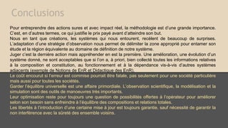 Conclusions
Pour entreprendre des actions sures et avec impact réel, la méthodologie est d’une grande importance.
C’est, en d’autres termes, ce qui justifie le prix payé avant d’atteindre son but.
Nous en tant que créations, les systèmes qui nous entourent, recèlent de beaucoup de surprises.
L’adaptation d’une stratégie d’observation nous permet de délimiter la zone approprié pour entamer son
étude et la région équivalente au domaine de définition de notre système.
Juger c’est la dernière action mais appréhender en est la première. Une amélioration, une évolution d’un
système donné, ne sont acceptables que si l’on a, à priori, bien collecté toutes les informations relatives
à la composition et constitution, au fonctionnement et à la dépendance vis-à-vis d’autres systèmes
adjacents (exemple de Notions de EnR et Didactique des EnR).
Le coût encourut si l’erreur est commise pourrait être fatale, pas seulement pour une société particulière
mais aussi pour toutes les sociétés.
Garder l’équilibre universelle est une affaire primordiale. L’observation scientifique, la modélisation et la
simulation sont des outils de manoeuvres très importants.
Leur optimisation reste pour toujours une question de possibilités offertes à l’opérateur pour améliorer
selon son besoin sans enfreindre à l’équilibre des compositions et relations totales.
Les libertés à l’introduction d’une certaine mise à jour est toujours garantie, sauf nécessité de garantir la
non interférence avec la sûreté des ensemble voisins.
 