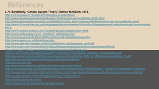 Références
L.-V. Bertallanfy, ‘General System Theory’, Edition MASSON, 1972.
http://www.eduquer-respect.fr/pedagogie-et-didactique/
http://www.developpement-durable.gouv.fr/-Energies-renouvelables,3733-.html
http://www.actu-environnement.com/ae/dictionnaire_environnement/definition/energie_renouvelable.php4
http://www.futura-sciences.com/magazines/environnement/infos/dico/d/energie-renouvelable-energie-renouvelable-
6634/
http://www.techno-science.net/?onglet=glossaire&definition=3390
http://www.pedagopsy.eu/ml_definition_didactique.htm
http://www.ac-grenoble.fr/occe26/printemps/develay/didactique.htm
http://www.appac.qc.ca/didactique.php
http://www.aywaille-energie.be/IMG/pdf/Dossier_pedagogique_prof.pdf
http://www.parc-du-vercors.fr/themes/cpie/pages/pedagogie/pdf/energie/energieHR.pdf
http://www.ademe-guyane.fr/pdf/GuidepedagogiqueEnRVer4.pdf
http://in-terre-actif.com/2010/uploads/RITAPosts/tiny_mce/guide_energies_renouvelables.pdf
http://www.mem-algeria.org/francais/uploads/enr/Programme_ENR_et_efficacite_energetique_fr.pdf
http://www.andi.dz/index.php/fr/les-energies-renouvelables
http://portail.cder.dz/
http://www.mem-algeria.org/francais/index.php?page=bilans
http://www.algerie360.com/algerie/energies-renouvelablesl%E2%80%99algerie-investira-60-milliards-de-dollars/
http://www.mem-algeria.org/francais/index.php?page=potentiels-national-des-energies-renouvelables
http://www2.ademe.fr/servlet/KBaseShow?catid=24826
http://www.basecarbone.fr/
http://www.cder.dz/bulletin/bull28/ber28.pdf
 