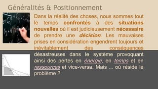 Généralités & Positionnement
Dans la réalité des choses, nous sommes tout
le temps confrontés à des situations
nouvelles où il est judicieusement nécessaire
de prendre une décision. Les mauvaises
prises en considération engendrent toujours et
inévitablement des conséquences
désastreuses dans le système provoquant
ainsi des pertes en énergie, en temps et en
ressources et vice-versa. Mais ... où réside le
problème ?
 