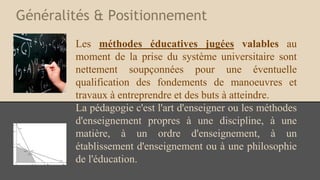 Généralités & Positionnement
Les méthodes éducatives jugées valables au
moment de la prise du système universitaire sont
nettement soupçonnées pour une éventuelle
qualification des fondements de manoeuvres et
travaux à entreprendre et des buts à atteindre.
La pédagogie c'est l'art d'enseigner ou les méthodes
d'enseignement propres à une discipline, à une
matière, à un ordre d'enseignement, à un
établissement d'enseignement ou à une philosophie
de l'éducation.
 
