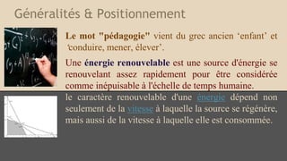 Généralités & Positionnement
Le mot "pédagogie" vient du grec ancien ‘enfant’ et
‘conduire, mener, élever’.
Une énergie renouvelable est une source d'énergie se
renouvelant assez rapidement pour être considérée
comme inépuisable à l'échelle de temps humaine.
le caractère renouvelable d'une énergie dépend non
seulement de la vitesse à laquelle la source se régénère,
mais aussi de la vitesse à laquelle elle est consommée.
 