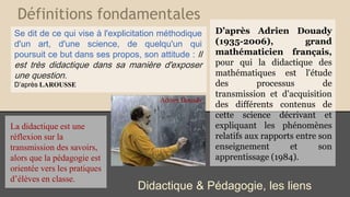 Définitions fondamentales
Didactique & Pédagogie, les liens
D’après Adrien Douady
(1935-2006), grand
mathématicien français,
pour qui la didactique des
mathématiques est l'étude
des processus de
transmission et d'acquisition
des différents contenus de
cette science décrivant et
expliquant les phénomènes
relatifs aux rapports entre son
enseignement et son
apprentissage (1984).
Se dit de ce qui vise à l'explicitation méthodique
d'un art, d'une science, de quelqu'un qui
poursuit ce but dans ses propos, son attitude : Il
est très didactique dans sa manière d'exposer
une question.
D’après LAROUSSE
La didactique est une
réflexion sur la
transmission des savoirs,
alors que la pédagogie est
orientée vers les pratiques
d’élèves en classe.
Adrien Douady.
 