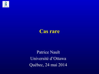 Cas rare
Patrice Nault
Université d’Ottawa
Québec, 24 mai 2014
 