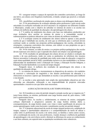 VI – assegurar tempos e espaços de reposição dos conteúdos curriculares, ao longo do
ano letivo, aos alunos com frequência insuficiente, evitando, sempre que possível, a retenção
por faltas;
VII – possibilitar a aceleração de estudos para os alunos com defasagem idade-série.
Art. 33 Os procedimentos de avaliação adotados pelos professores e pela escola serão
articulados às avaliações realizadas em nível nacional e às congêneres nos diferentes Estados
e Municípios, criadas com o objetivo de subsidiar os sistemas de ensino e as escolas nos
esforços de melhoria da qualidade da educação e da aprendizagem dos alunos.
§ 1º A análise do rendimento dos alunos com base nos indicadores produzidos por
essas avaliações deve auxiliar os sistemas de ensino e a comunidade escolar a
redimensionarem as práticas educativas com vistas ao alcance de melhores resultados.
§ 2º A avaliação externa do rendimento dos alunos refere-se apenas a uma parcela
restrita do que é trabalhado nas escolas, de sorte que as referências para o currículo devem
continuar sendo as contidas nas propostas político-pedagógicas das escolas, articuladas às
orientações e propostas curriculares dos sistemas, sem reduzir os seus propósitos ao que é
avaliado pelos testes de larga escala.
Art. 34 Os sistemas, as redes de ensino e os projetos político-pedagógicos das escolas
devem expressar com clareza o que é esperado dos alunos em relação à sua aprendizagem.
Art. 35 Os resultados de aprendizagem dos alunos devem ser aliados à avaliação das
escolas e de seus professores, tendo em conta os parâmetros de referência dos insumos
básicos necessários à educação de qualidade para todos nesta etapa da educação e respectivo
custo aluno-qualidade inicial (CAQi), consideradas inclusive as suas modalidades e as formas
diferenciadas de atendimento como a Educação do Campo, a Educação Escolar Indígena, a
Educação Escolar Quilombola e as escolas de tempo integral.
Parágrafo único. A melhoria dos resultados de aprendizagem dos alunos e da
qualidade da educação obriga:
I – os sistemas de ensino a incrementarem os dispositivos da carreira e de condições
de exercício e valorização do magistério e dos demais profissionais da educação e a
oferecerem os recursos e apoios que demandam as escolas e seus profissionais para melhorar
a sua atuação;
II – as escolas a uma apreciação mais ampla das oportunidades educativas por elas
oferecidas aos educandos, reforçando a sua responsabilidade de propiciar renovadas
oportunidades e incentivos aos que delas mais necessitem.
A EDUCAÇÃO EM ESCOLA DE TEMPO INTEGRAL
Art. 36 Considera-se como de período integral a jornada escolar que se organiza em 7
(sete) horas diárias, no mínimo, perfazendo uma carga horária anual de, pelo menos, 1.400
(mil e quatrocentas) horas.
Parágrafo único. As escolas e, solidariamente, os sistemas de ensino, conjugarão
esforços objetivando o progressivo aumento da carga horária mínima diária e,
consequentemente, da carga horária anual, com vistas à maior qualificação do processo de
ensino-aprendizagem, tendo como horizonte o atendimento escolar em período integral.
Art. 37 A proposta educacional da escola de tempo integral promoverá a ampliação de
tempos, espaços e oportunidades educativas e o compartilhamento da tarefa de educar e
cuidar entre os profissionais da escola e de outras áreas, as famílias e outros atores sociais,
sob a coordenação da escola e de seus professores, visando alcançar a melhoria da qualidade
da aprendizagem e da convivência social e diminuir as diferenças de acesso ao conhecimento
e aos bens culturais, em especial entre as populações socialmente mais vulneráveis.
10
 