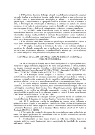 § 1º O currículo da escola de tempo integral, concebido como um projeto educativo
integrado, implica a ampliação da jornada escolar diária mediante o desenvolvimento de
atividades como o acompanhamento pedagógico, o reforço e o aprofundamento da
aprendizagem, a experimentação e a pesquisa científica, a cultura e as artes, o esporte e o
lazer, as tecnologias da comunicação e informação, a afirmação da cultura dos direitos
humanos, a preservação do meio ambiente, a promoção da saúde, entre outras, articuladas aos
componentes curriculares e às áreas de conhecimento, a vivências e práticas socioculturais.
§ 2º As atividades serão desenvolvidas dentro do espaço escolar conforme a
disponibilidade da escola, ou fora dele, em espaços distintos da cidade ou do território em que
está situada a unidade escolar, mediante a utilização de equipamentos sociais e culturais aí
existentes e o estabelecimento de parcerias com órgãos ou entidades locais, sempre de acordo
com o respectivo projeto político-pedagógico.
§ 3º Ao restituir a condição de ambiente de aprendizagem à comunidade e à cidade, a
escola estará contribuindo para a construção de redes sociais e de cidades educadoras.
§ 4º Os órgãos executivos e normativos da União e dos sistemas estaduais e
municipais de educação assegurarão que o atendimento dos alunos na escola de tempo
integral possua infraestrutura adequada e pessoal qualificado, além do que, esse atendimento
terá caráter obrigatório e será passível de avaliação em cada escola.
EDUCAÇÃO DO CAMPO, EDUCAÇÃO ESCOLAR INDÍGENA E EDUCAÇÃO
ESCOLAR QUILOMBOLA
Art. 38 A Educação do Campo, tratada como educação rural na legislação brasileira,
incorpora os espaços da floresta, da pecuária, das minas e da agricultura e se estende, também,
aos espaços pesqueiros, caiçaras, ribeirinhos e extrativistas, conforme as Diretrizes para a
Educação Básica do Campo (Parecer CNE/CEB nº 36/2001 e Resolução CNE/CEB nº 1/2002;
Parecer CNE/CEB nº 3/2008 e Resolução CNE/CEB nº 2/2008).
Art. 39 A Educação Escolar Indígena e a Educação Escolar Quilombola são,
respectivamente, oferecidas em unidades educacionais inscritas em suas terras e culturas e,
para essas populações, estão assegurados direitos específicos na Constituição Federal que lhes
permitem valorizar e preservar as suas culturas e reafirmar o seu pertencimento étnico.
§ 1º As escolas indígenas, atendendo a normas e ordenamentos jurídicos próprios e a
Diretrizes Curriculares Nacionais específicas, terão ensino intercultural e bilíngue, com vistas
à afirmação e à manutenção da diversidade étnica e linguística, assegurarão a participação da
comunidade no seu modelo de edificação, organização e gestão, e deverão contar com
materiais didáticos produzidos de acordo com o contexto cultural de cada povo (Parecer
CNE/CEB nº 14/99 e Resolução CNE/CEB nº 3/99).
§ 2º O detalhamento da Educação Escolar Quilombola deverá ser definido pelo
Conselho Nacional de Educação por meio de Diretrizes Curriculares Nacionais específicas.
Art. 40 O atendimento escolar às populações do campo, povos indígenas e
quilombolas requer respeito às suas peculiares condições de vida e a utilização de pedagogias
condizentes com as suas formas próprias de produzir conhecimentos, observadas as Diretrizes
Curriculares Nacionais Gerais para a Educação Básica (Parecer CNE/CEB nº 7/2010 e
Resolução CNE/CEB nº 4/2010).
§ 1º As escolas das populações do campo, dos povos indígenas e dos quilombolas, ao
contar com a participação ativa das comunidades locais nas decisões referentes ao currículo,
estarão ampliando as oportunidades de:
I – reconhecimento de seus modos próprios de vida, suas culturas, tradições e
memórias coletivas, como fundamentais para a constituição da identidade das crianças,
adolescentes e adultos;
11
 