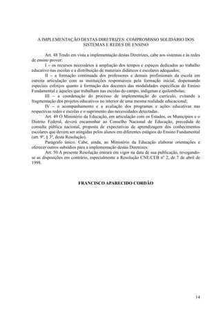 A IMPLEMENTAÇÃO DESTAS DIRETRIZES: COMPROMISSO SOLIDÁRIO DOS
SISTEMAS E REDES DE ENSINO
Art. 48 Tendo em vista a implementação destas Diretrizes, cabe aos sistemas e às redes
de ensino prover:
I – os recursos necessários à ampliação dos tempos e espaços dedicados ao trabalho
educativo nas escolas e a distribuição de materiais didáticos e escolares adequados;
II – a formação continuada dos professores e demais profissionais da escola em
estreita articulação com as instituições responsáveis pela formação inicial, dispensando
especiais esforços quanto à formação dos docentes das modalidades específicas do Ensino
Fundamental e àqueles que trabalham nas escolas do campo, indígenas e quilombolas;
III – a coordenação do processo de implementação do currículo, evitando a
fragmentação dos projetos educativos no interior de uma mesma realidade educacional;
IV – o acompanhamento e a avaliação dos programas e ações educativas nas
respectivas redes e escolas e o suprimento das necessidades detectadas.
Art. 49 O Ministério da Educação, em articulação com os Estados, os Municípios e o
Distrito Federal, deverá encaminhar ao Conselho Nacional de Educação, precedida de
consulta pública nacional, proposta de expectativas de aprendizagem dos conhecimentos
escolares que devem ser atingidas pelos alunos em diferentes estágios do Ensino Fundamental
(art. 9º, § 3º, desta Resolução).
Parágrafo único. Cabe, ainda, ao Ministério da Educação elaborar orientações e
oferecer outros subsídios para a implementação destas Diretrizes.
Art. 50 A presente Resolução entrará em vigor na data de sua publicação, revogando-
se as disposições em contrário, especialmente a Resolução CNE/CEB nº 2, de 7 de abril de
1998.
FRANCISCO APARECIDO CORDÃO
14
 