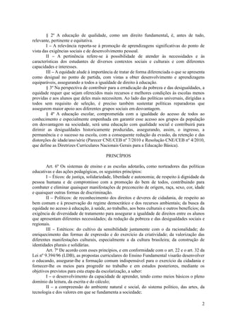 § 2º A educação de qualidade, como um direito fundamental, é, antes de tudo,
relevante, pertinente e equitativa.
I – A relevância reporta-se à promoção de aprendizagens significativas do ponto de
vista das exigências sociais e de desenvolvimento pessoal.
II – A pertinência refere-se à possibilidade de atender às necessidades e às
características dos estudantes de diversos contextos sociais e culturais e com diferentes
capacidades e interesses.
III – A equidade alude à importância de tratar de forma diferenciada o que se apresenta
como desigual no ponto de partida, com vistas a obter desenvolvimento e aprendizagens
equiparáveis, assegurando a todos a igualdade de direito à educação.
§ 3º Na perspectiva de contribuir para a erradicação da pobreza e das desigualdades, a
equidade requer que sejam oferecidos mais recursos e melhores condições às escolas menos
providas e aos alunos que deles mais necessitem. Ao lado das políticas universais, dirigidas a
todos sem requisito de seleção, é preciso também sustentar políticas reparadoras que
assegurem maior apoio aos diferentes grupos sociais em desvantagem.
§ 4º A educação escolar, comprometida com a igualdade do acesso de todos ao
conhecimento e especialmente empenhada em garantir esse acesso aos grupos da população
em desvantagem na sociedade, será uma educação com qualidade social e contribuirá para
dirimir as desigualdades historicamente produzidas, assegurando, assim, o ingresso, a
permanência e o sucesso na escola, com a consequente redução da evasão, da retenção e das
distorções de idade/ano/série (Parecer CNE/CEB nº 7/2010 e Resolução CNE/CEB nº 4/2010,
que define as Diretrizes Curriculares Nacionais Gerais para a Educação Básica).
PRINCÍPIOS
Art. 6º Os sistemas de ensino e as escolas adotarão, como norteadores das políticas
educativas e das ações pedagógicas, os seguintes princípios:
I – Éticos: de justiça, solidariedade, liberdade e autonomia; de respeito à dignidade da
pessoa humana e de compromisso com a promoção do bem de todos, contribuindo para
combater e eliminar quaisquer manifestações de preconceito de origem, raça, sexo, cor, idade
e quaisquer outras formas de discriminação.
II – Políticos: de reconhecimento dos direitos e deveres de cidadania, de respeito ao
bem comum e à preservação do regime democrático e dos recursos ambientais; da busca da
equidade no acesso à educação, à saúde, ao trabalho, aos bens culturais e outros benefícios; da
exigência de diversidade de tratamento para assegurar a igualdade de direitos entre os alunos
que apresentam diferentes necessidades; da redução da pobreza e das desigualdades sociais e
regionais.
III – Estéticos: do cultivo da sensibilidade juntamente com o da racionalidade; do
enriquecimento das formas de expressão e do exercício da criatividade; da valorização das
diferentes manifestações culturais, especialmente a da cultura brasileira; da construção de
identidades plurais e solidárias.
Art. 7º De acordo com esses princípios, e em conformidade com o art. 22 e o art. 32 da
Lei nº 9.394/96 (LDB), as propostas curriculares do Ensino Fundamental visarão desenvolver
o educando, assegurar-lhe a formação comum indispensável para o exercício da cidadania e
fornecer-lhe os meios para progredir no trabalho e em estudos posteriores, mediante os
objetivos previstos para esta etapa da escolarização, a saber:
I – o desenvolvimento da capacidade de aprender, tendo como meios básicos o pleno
domínio da leitura, da escrita e do cálculo;
II – a compreensão do ambiente natural e social, do sistema político, das artes, da
tecnologia e dos valores em que se fundamenta a sociedade;
2
 