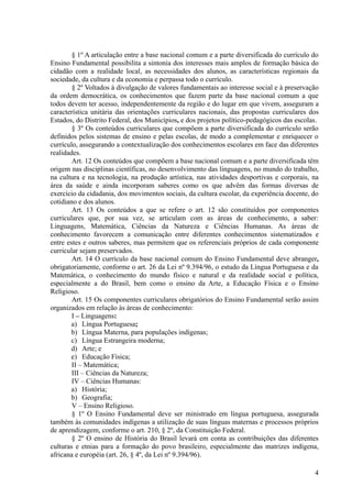 § 1º A articulação entre a base nacional comum e a parte diversificada do currículo do
Ensino Fundamental possibilita a sintonia dos interesses mais amplos de formação básica do
cidadão com a realidade local, as necessidades dos alunos, as características regionais da
sociedade, da cultura e da economia e perpassa todo o currículo.
§ 2º Voltados à divulgação de valores fundamentais ao interesse social e à preservação
da ordem democrática, os conhecimentos que fazem parte da base nacional comum a que
todos devem ter acesso, independentemente da região e do lugar em que vivem, asseguram a
característica unitária das orientações curriculares nacionais, das propostas curriculares dos
Estados, do Distrito Federal, dos Municípios, e dos projetos político-pedagógicos das escolas.
§ 3º Os conteúdos curriculares que compõem a parte diversificada do currículo serão
definidos pelos sistemas de ensino e pelas escolas, de modo a complementar e enriquecer o
currículo, assegurando a contextualização dos conhecimentos escolares em face das diferentes
realidades.
Art. 12 Os conteúdos que compõem a base nacional comum e a parte diversificada têm
origem nas disciplinas científicas, no desenvolvimento das linguagens, no mundo do trabalho,
na cultura e na tecnologia, na produção artística, nas atividades desportivas e corporais, na
área da saúde e ainda incorporam saberes como os que advêm das formas diversas de
exercício da cidadania, dos movimentos sociais, da cultura escolar, da experiência docente, do
cotidiano e dos alunos.
Art. 13 Os conteúdos a que se refere o art. 12 são constituídos por componentes
curriculares que, por sua vez, se articulam com as áreas de conhecimento, a saber:
Linguagens, Matemática, Ciências da Natureza e Ciências Humanas. As áreas de
conhecimento favorecem a comunicação entre diferentes conhecimentos sistematizados e
entre estes e outros saberes, mas permitem que os referenciais próprios de cada componente
curricular sejam preservados.
Art. 14 O currículo da base nacional comum do Ensino Fundamental deve abranger,
obrigatoriamente, conforme o art. 26 da Lei nº 9.394/96, o estudo da Língua Portuguesa e da
Matemática, o conhecimento do mundo físico e natural e da realidade social e política,
especialmente a do Brasil, bem como o ensino da Arte, a Educação Física e o Ensino
Religioso.
Art. 15 Os componentes curriculares obrigatórios do Ensino Fundamental serão assim
organizados em relação às áreas de conhecimento:
I – Linguagens:
a) Língua Portuguesa;
b) Língua Materna, para populações indígenas;
c) Língua Estrangeira moderna;
d) Arte; e
e) Educação Física;
II – Matemática;
III – Ciências da Natureza;
IV – Ciências Humanas:
a) História;
b) Geografia;
V – Ensino Religioso.
§ 1º O Ensino Fundamental deve ser ministrado em língua portuguesa, assegurada
também às comunidades indígenas a utilização de suas línguas maternas e processos próprios
de aprendizagem, conforme o art. 210, § 2º, da Constituição Federal.
§ 2º O ensino de História do Brasil levará em conta as contribuições das diferentes
culturas e etnias para a formação do povo brasileiro, especialmente das matrizes indígena,
africana e européia (art. 26, § 4º, da Lei nº 9.394/96).
4
 