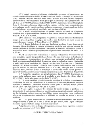 § 3º A história e as culturas indígena e afro-brasileira, presentes, obrigatoriamente, nos
conteúdos desenvolvidos no âmbito de todo o currículo escolar e, em especial, no ensino de
Arte, Literatura e História do Brasil, assim como a História da África, deverão assegurar o
conhecimento e o reconhecimento desses povos para a constituição da nação (conforme art.
26-A da Lei nº 9.394/96, alterado pela Lei nº 11.645/2008). Sua inclusão possibilita ampliar o
leque de referências culturais de toda a população escolar e contribui para a mudança das suas
concepções de mundo, transformando os conhecimentos comuns veiculados pelo currículo e
contribuindo para a construção de identidades mais plurais e solidárias.
§ 4º A Música constitui conteúdo obrigatório, mas não exclusivo, do componente
curricular Arte, o qual compreende também as artes visuais, o teatro e a dança, conforme o §
6º do art. 26 da Lei nº 9.394/96.
§ 5º A Educação Física, componente obrigatório do currículo do Ensino Fundamental,
integra a proposta político-pedagógica da escola e será facultativa ao aluno apenas nas
circunstâncias previstas no § 3º do art. 26 da Lei nº 9.394/96.
§ 6º O Ensino Religioso, de matrícula facultativa ao aluno, é parte integrante da
formação básica do cidadão e constitui componente curricular dos horários normais das
escolas públicas de Ensino Fundamental, assegurado o respeito à diversidade cultural e
religiosa do Brasil e vedadas quaisquer formas de proselitismo, conforme o art. 33 da Lei nº
9.394/96.
Art. 16 Os componentes curriculares e as áreas de conhecimento devem articular em
seus conteúdos, a partir das possibilidades abertas pelos seus referenciais, a abordagem de
temas abrangentes e contemporâneos que afetam a vida humana em escala global, regional e
local, bem como na esfera individual. Temas como saúde, sexualidade e gênero, vida familiar
e social, assim como os direitos das crianças e adolescentes, de acordo com o Estatuto da
Criança e do Adolescente (Lei nº 8.069/90), preservação do meio ambiente, nos termos da
política nacional de educação ambiental (Lei nº 9.795/99), educação para o consumo,
educação fiscal, trabalho, ciência e tecnologia, e diversidade cultural devem permear o
desenvolvimento dos conteúdos da base nacional comum e da parte diversificada do currículo.
§ 1º Outras leis específicas que complementam a Lei nº 9.394/96 determinam que
sejam ainda incluídos temas relativos à condição e aos direitos dos idosos (Lei nº
10.741/2003) e à educação para o trânsito (Lei nº 9.503/97).
§ 2º A transversalidade constitui uma das maneiras de trabalhar os componentes
curriculares, as áreas de conhecimento e os temas sociais em uma perspectiva integrada,
conforme a Diretrizes Curriculares Nacionais Gerais para a Educação Básica (Parecer
CNE/CEB nº 7/2010 e Resolução CNE/CEB nº 4/2010).
§ 3º Aos órgãos executivos dos sistemas de ensino compete a produção e a
disseminação de materiais subsidiários ao trabalho docente, que contribuam para a eliminação
de discriminações, racismo, sexismo, homofobia e outros preconceitos e que conduzam à
adoção de comportamentos responsáveis e solidários em relação aos outros e ao meio
ambiente.
Art. 17 Na parte diversificada do currículo do Ensino Fundamental será incluído,
obrigatoriamente, a partir do 6º ano, o ensino de, pelo menos, uma Língua Estrangeira
moderna, cuja escolha ficará a cargo da comunidade escolar.
Parágrafo único. Entre as línguas estrangeiras modernas, a língua espanhola poderá ser
a opção, nos termos da Lei nº 11.161/2005.
PROJETO POLÍTICO-PEDAGÓGICO
5
 
