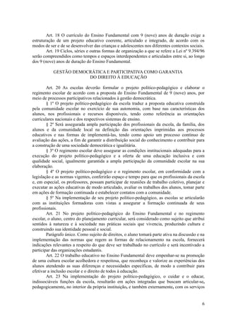 Art. 18 O currículo do Ensino Fundamental com 9 (nove) anos de duração exige a
estruturação de um projeto educativo coerente, articulado e integrado, de acordo com os
modos de ser e de se desenvolver das crianças e adolescentes nos diferentes contextos sociais.
Art. 19 Ciclos, séries e outras formas de organização a que se refere a Lei nº 9.394/96
serão compreendidos como tempos e espaços interdependentes e articulados entre si, ao longo
dos 9 (nove) anos de duração do Ensino Fundamental.
GESTÃO DEMOCRÁTICA E PARTICIPATIVA COMO GARANTIA
DO DIREITO À EDUCAÇÃO
Art. 20 As escolas deverão formular o projeto político-pedagógico e elaborar o
regimento escolar de acordo com a proposta do Ensino Fundamental de 9 (nove) anos, por
meio de processos participativos relacionados à gestão democrática.
§ 1º O projeto político-pedagógico da escola traduz a proposta educativa construída
pela comunidade escolar no exercício de sua autonomia, com base nas características dos
alunos, nos profissionais e recursos disponíveis, tendo como referência as orientações
curriculares nacionais e dos respectivos sistemas de ensino.
§ 2º Será assegurada ampla participação dos profissionais da escola, da família, dos
alunos e da comunidade local na definição das orientações imprimidas aos processos
educativos e nas formas de implementá-las, tendo como apoio um processo contínuo de
avaliação das ações, a fim de garantir a distribuição social do conhecimento e contribuir para
a construção de uma sociedade democrática e igualitária.
§ 3º O regimento escolar deve assegurar as condições institucionais adequadas para a
execução do projeto político-pedagógico e a oferta de uma educação inclusiva e com
qualidade social, igualmente garantida a ampla participação da comunidade escolar na sua
elaboração.
§ 4º O projeto político-pedagógico e o regimento escolar, em conformidade com a
legislação e as normas vigentes, conferirão espaço e tempo para que os profissionais da escola
e, em especial, os professores, possam participar de reuniões de trabalho coletivo, planejar e
executar as ações educativas de modo articulado, avaliar os trabalhos dos alunos, tomar parte
em ações de formação continuada e estabelecer contatos com a comunidade.
§ 5º Na implementação de seu projeto político-pedagógico, as escolas se articularão
com as instituições formadoras com vistas a assegurar a formação continuada de seus
profissionais.
Art. 21 No projeto político-pedagógico do Ensino Fundamental e no regimento
escolar, o aluno, centro do planejamento curricular, será considerado como sujeito que atribui
sentidos à natureza e à sociedade nas práticas sociais que vivencia, produzindo cultura e
construindo sua identidade pessoal e social.
Parágrafo único. Como sujeito de direitos, o aluno tomará parte ativa na discussão e na
implementação das normas que regem as formas de relacionamento na escola, fornecerá
indicações relevantes a respeito do que deve ser trabalhado no currículo e será incentivado a
participar das organizações estudantis.
Art. 22 O trabalho educativo no Ensino Fundamental deve empenhar-se na promoção
de uma cultura escolar acolhedora e respeitosa, que reconheça e valorize as experiências dos
alunos atendendo as suas diferenças e necessidades específicas, de modo a contribuir para
efetivar a inclusão escolar e o direito de todos à educação.
Art. 23 Na implementação do projeto político-pedagógico, o cuidar e o educar,
indissociáveis funções da escola, resultarão em ações integradas que buscam articular-se,
pedagogicamente, no interior da própria instituição, e também externamente, com os serviços
6
 