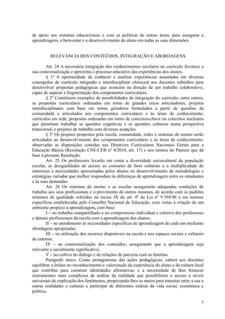 de apoio aos sistemas educacionais e com as políticas de outras áreas, para assegurar a
aprendizagem, o bem-estar e o desenvolvimento do aluno em todas as suas dimensões.
RELEVÂNCIA DOS CONTEÚDOS, INTEGRAÇÃO E ABORDAGENS
Art. 24 A necessária integração dos conhecimentos escolares no currículo favorece a
sua contextualização e aproxima o processo educativo das experiências dos alunos.
§ 1º A oportunidade de conhecer e analisar experiências assentadas em diversas
concepções de currículo integrado e interdisciplinar oferecerá aos docentes subsídios para
desenvolver propostas pedagógicas que avancem na direção de um trabalho colaborativo,
capaz de superar a fragmentação dos componentes curriculares.
§ 2º Constituem exemplos de possibilidades de integração do currículo, entre outros,
as propostas curriculares ordenadas em torno de grandes eixos articuladores, projetos
interdisciplinares com base em temas geradores formulados a partir de questões da
comunidade e articulados aos componentes curriculares e às áreas de conhecimento,
currículos em rede, propostas ordenadas em torno de conceitos-chave ou conceitos nucleares
que permitam trabalhar as questões cognitivas e as questões culturais numa perspectiva
transversal, e projetos de trabalho com diversas acepções.
§ 3º Os projetos propostos pela escola, comunidade, redes e sistemas de ensino serão
articulados ao desenvolvimento dos componentes curriculares e às áreas de conhecimento,
observadas as disposições contidas nas Diretrizes Curriculares Nacionais Gerais para a
Educação Básica (Resolução CNE/CEB nº 4/2010, art. 17) e nos termos do Parecer que dá
base à presente Resolução.
Art. 25 Os professores levarão em conta a diversidade sociocultural da população
escolar, as desigualdades de acesso ao consumo de bens culturais e a multiplicidade de
interesses e necessidades apresentadas pelos alunos no desenvolvimento de metodologias e
estratégias variadas que melhor respondam às diferenças de aprendizagem entre os estudantes
e às suas demandas.
Art. 26 Os sistemas de ensino e as escolas assegurarão adequadas condições de
trabalho aos seus profissionais e o provimento de outros insumos, de acordo com os padrões
mínimos de qualidade referidos no inciso IX do art. 4º da Lei nº 9.394/96 e em normas
específicas estabelecidas pelo Conselho Nacional de Educação, com vistas à criação de um
ambiente propício à aprendizagem, com base:
I – no trabalho compartilhado e no compromisso individual e coletivo dos professores
e demais profissionais da escola com a aprendizagem dos alunos;
II – no atendimento às necessidades específicas de aprendizagem de cada um mediante
abordagens apropriadas;
III – na utilização dos recursos disponíveis na escola e nos espaços sociais e culturais
do entorno;
IV – na contextualização dos conteúdos, assegurando que a aprendizagem seja
relevante e socialmente significativa;
V – no cultivo do diálogo e de relações de parceria com as famílias.
Parágrafo único. Como protagonistas das ações pedagógicas, caberá aos docentes
equilibrar a ênfase no reconhecimento e valorização da experiência do aluno e da cultura local
que contribui para construir identidades afirmativas, e a necessidade de lhes fornecer
instrumentos mais complexos de análise da realidade que possibilitem o acesso a níveis
universais de explicação dos fenômenos, propiciando-lhes os meios para transitar entre a sua e
outras realidades e culturas e participar de diferentes esferas da vida social, econômica e
política.
7
 