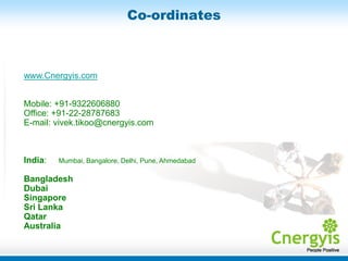 Co-ordinates



www.Cnergyis.com


Mobile: +91-9322606880
Office: +91-22-28787683
E-mail: vivek.tikoo@cnergyis.com



India:   Mumbai, Bangalore, Delhi, Pune, Ahmedabad

Bangladesh
Dubai
Singapore
Sri Lanka
Qatar
Australia
 