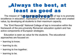„Always the best, at
             least as good as
                     ourselves” value and created
   The mission of “Emil Racoviţă” National College of Iaşi is to promote
excellence in education, expressed in terms of added
value, by developing all students to their maximum capacity.
   The “Emil Racoviţă” National College of Iaşi is innovative within the
framework of the pre-university Romanian education system and has
active components of European strategies.
  Education is seen as value for the students. The educational
approaches are focused on:
• learning to know;
• learning to do;
• learning to live together;
• learning to be.
 