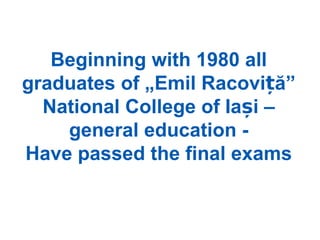 Beginning with 1980 all
graduates of „Emil Racoviță”
  National College of Iași –
    general education -
Have passed the final exams
 