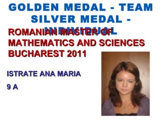 GOLDEN MEDAL - TEAM
   SILVER MEDAL -
      INDIVIDUAL
ROMANIAN MASTER OF
MATHEMATICS AND SCIENCES
BUCHAREST 2011

ISTRATE ANA MARIA
9A
 