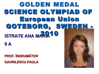 GOLDEN MEDAL
SCIENCE OLYMPIAD OF
      European Union
 GOTEBORG, SWEDEN -
             2010
ISTRATE ANA MARIA
9A

PROF. ÎNDRUMĂTOR
GAVRILESCU PAULA
 