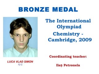 BRONZE MEDAL
                  The International
                      Olympiad
                    Chemistry -
                   Cambridge, 2009


                   Coordinating teacher:
LUCA VLAD SIMON
      12 C            Ilaș Petronela
 