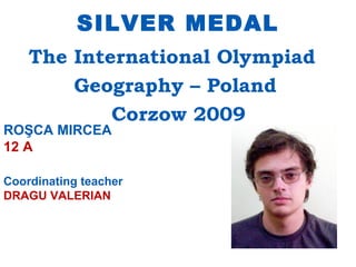 SILVER MEDAL
    The International Olympiad
        Geography – Poland
            Corzow 2009
ROŞCA MIRCEA
12 A

Coordinating teacher
DRAGU VALERIAN
 