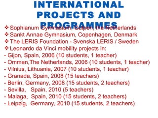INTERNATIONAL
           PROJECTS AND
 Sophianum PROGRAMMES
            Gymnasium, Gulpen, the Netherlands
 Sankt Annae Gymnasium, Copenhagen, Denmark
 The LERIS Foundation - Svenska LERIS / Sweden
 Leonardo da Vinci mobility projects in:
- Gijon, Spain, 2006 (10 students, 1 teacher)
- Ommen,The Netherlands, 2006 (10 students, 1 teacher)
- Vilnius, Lithuania, 2007 (10 students, 1 teacher)
- Granada, Spain, 2008 (15 teachers)
- Berlin, Germany, 2008 (15 students, 2 teachers)
- Sevilla, Spain, 2010 (5 teachers)
- Malaga, Spain, 2010 (15 students, 2 teachers)
- Leipzig, Germany, 2010 (15 students, 2 teachers)
 