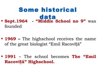 Some historical
           data
• Sept.1964   - “Middle School no 9” was
  founded

• 1969 – The highschool receives the name
  of the great biologist “Emil Racoviță”

• 1991 – The school becomes The “Emil
  Racoviță” Highschool.
 