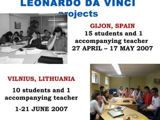 LEONARDO DA VINCI
         projects
                        GIJON, SPAIN
                       15 students and 1
                    accompanying teacher
                   27 APRIL – 17 MAY 2007



VILNIUS, LITHUANIA
  10 students and 1
accompanying teacher
  1-21 JUNE 2007
 