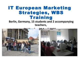 IT European Marketing
    Strategies, WBS
        Training
Berlin, Germany, 15 students and 2 accompanying
                    teachers,
           31 March – 20 April 2008
 