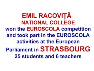 EMIL RACOVIŢĂ
      NATIONAL COLLEGE
won the EUROSCOLA competition
and took part in the EUROSCOLA
   activities at the European
Parliament in STRASBOURG
   25 students and 6 teachers
 