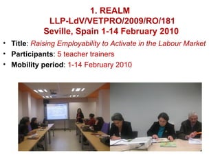 1. REALM
             LLP-LdV/VETPRO/2009/RO/181
            Seville, Spain 1-14 February 2010
• Title: Raising Employability to Activate in the Labour Market
• Participants: 5 teacher trainers
• Mobility period: 1-14 February 2010
 