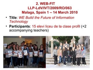 2. WEB-FIT
             LLP-LdV/IVT/2009/RO/063
          Malaga, Spain 1 – 14 March 2010
• Title: WE Build the Future of Information
  Technology
• Participants: 15 elevi liceu de la clase profil (+2
  accompanying teachers)
 