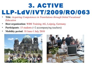 3. ACTIVE
LLP-LdV/IVT/2009/RO/063
• Title: Acquiring Competences in Translations through Initial Vocational
  Education
• Host organization: WBS Training AG, Leipzig, Germany
• Participants: 15 students (+2 accompanying teachers)
• Mobility period: 18 June-1 July 2010
 
