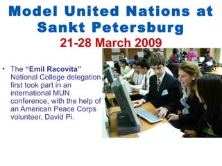 Model United Nations at
   Sankt Peter sbur g
                 21-28 March 2009
• The “Emil Racovita”
  National College delegation
  first took part in an
  international MUN
  conference, with the help of
  an American Peace Corps
  volunteer, David Pi.
 