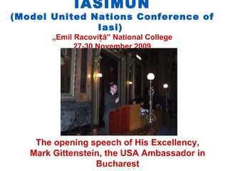 IASIMUN
(Model United Nations Conference of
               Iasi)
       „Emil Racoviță” National College
             27-30 November 2009




    The opening speech of His Excellency,
   Mark Gittenstein, the USA Ambassador in
                  Bucharest
 
