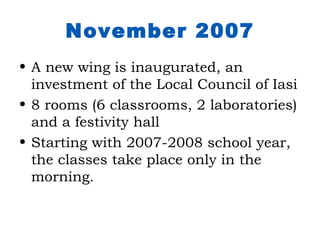 November 2007
• A new wing is inaugurated, an
  investment of the Local Council of Iasi
• 8 rooms (6 classrooms, 2 laboratories)
  and a festivity hall
• Starting with 2007-2008 school year,
  the classes take place only in the
  morning.
 