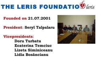 THE LERIS FOUNDATION

Founded on 21.07.2001

President: Seryl Talpalaru

Vicepresidents:
     Doru Turbatu
     Ecaterina Temciuc
     Lizeta Siminiceanu
     Lidia Bosâncianu
 