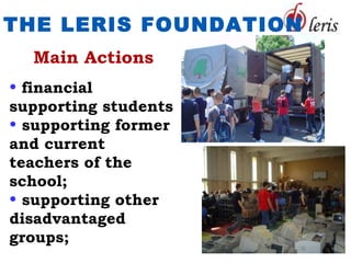 THE LERIS FOUNDATION
  Main Actions
• financial
supporting students
• supporting former
and current
teachers of the
school;
• supporting other
disadvantaged
groups;
 