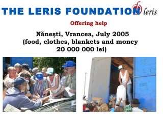 THE LERIS FOUNDATION
                Offering help

       Năneşti, Vrancea, July 2005
   (food, clothes, blankets and money
              20 000 000 lei)
 
