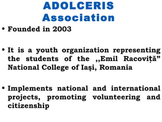 ADOLCERIS
          Association
• Founded in 2003

• It is a youth organization representing
  the students of the ,,Emil Racoviță”
  National College of Iaşi, Romania

• Implements national and international
  projects, promoting volunteering and
  citizenship
 