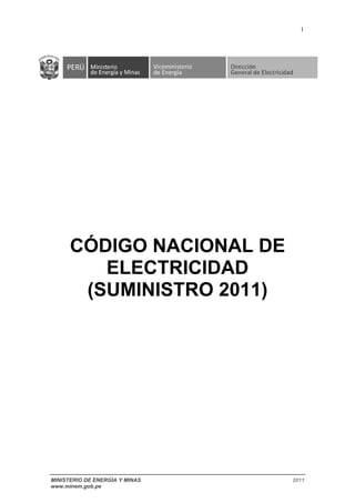 i
MINISTERIO DE ENERGÍA Y MINAS 2011
www.minem.gob.pe
CÓDIGO NACIONAL DE
ELECTRICIDAD
(SUMINISTRO 2011)
(Este Código no ha sido publicado en el Diario Oficial "El Peruano", se descargó de la página web del Ministerio de
Energía y Minas, con fecha 15 de marzo de 2012.)
 