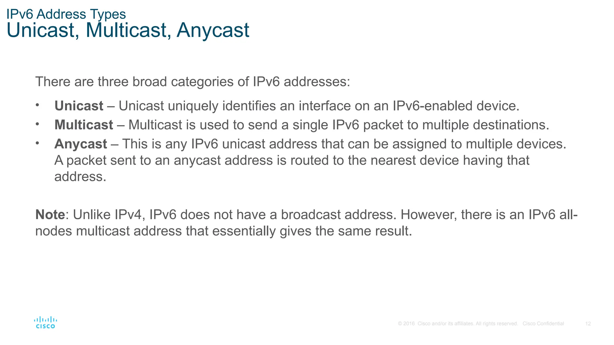 12
© 2016 Cisco and/or its affiliates. All rights reserved. Cisco Confidential
IPv6 Address Types
Unicast, Multicast, Anycast
There are three broad categories of IPv6 addresses:
• Unicast – Unicast uniquely identifies an interface on an IPv6-enabled device.
• Multicast – Multicast is used to send a single IPv6 packet to multiple destinations.
• Anycast – This is any IPv6 unicast address that can be assigned to multiple devices.
A packet sent to an anycast address is routed to the nearest device having that
address.
Note: Unlike IPv4, IPv6 does not have a broadcast address. However, there is an IPv6 all-
nodes multicast address that essentially gives the same result.
 
