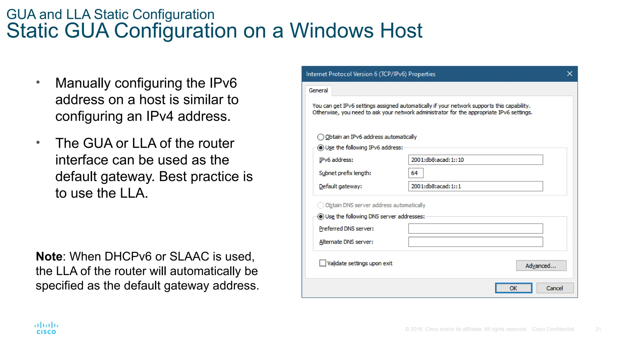 21
© 2016 Cisco and/or its affiliates. All rights reserved. Cisco Confidential
GUA and LLA Static Configuration
Static GUA Configuration on a Windows Host
• Manually configuring the IPv6
address on a host is similar to
configuring an IPv4 address.
• The GUA or LLA of the router
interface can be used as the
default gateway. Best practice is
to use the LLA.
Note: When DHCPv6 or SLAAC is used,
the LLA of the router will automatically be
specified as the default gateway address.
 