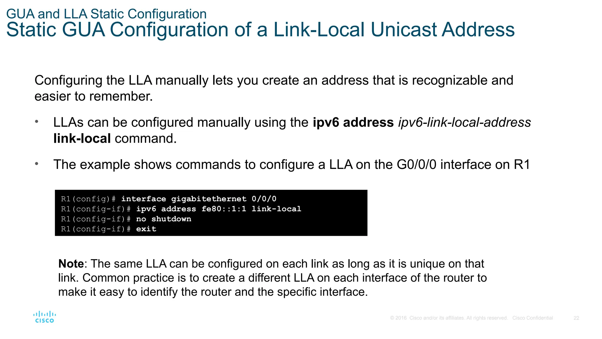 22
© 2016 Cisco and/or its affiliates. All rights reserved. Cisco Confidential
GUA and LLA Static Configuration
Static GUA Configuration of a Link-Local Unicast Address
Configuring the LLA manually lets you create an address that is recognizable and
easier to remember.
• LLAs can be configured manually using the ipv6 address ipv6-link-local-address
link-local command.
• The example shows commands to configure a LLA on the G0/0/0 interface on R1
R1(config)# interface gigabitethernet 0/0/0
R1(config-if)# ipv6 address fe80::1:1 link-local
R1(config-if)# no shutdown
R1(config-if)# exit
Note: The same LLA can be configured on each link as long as it is unique on that
link. Common practice is to create a different LLA on each interface of the router to
make it easy to identify the router and the specific interface.
 